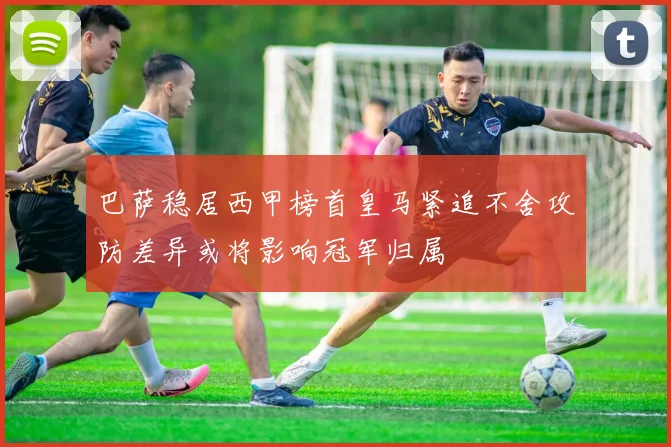 巴萨稳居西甲榜首皇马紧追不舍攻防差异或将影响冠军归属
